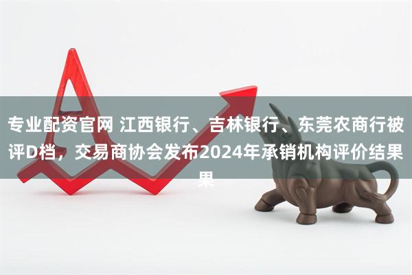 专业配资官网 江西银行、吉林银行、东莞农商行被评D档，交易商协会发布2024年承销机构评价结果