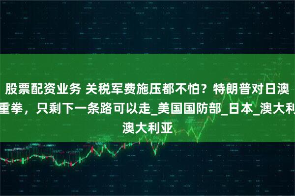 股票配资业务 关税军费施压都不怕？特朗普对日澳出重拳，只剩下一条路可以走_美国国防部_日本_澳大利亚