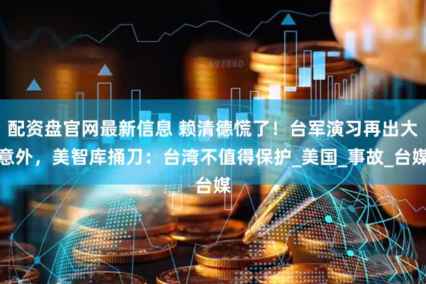 配资盘官网最新信息 赖清德慌了！台军演习再出大意外，美智库捅刀：台湾不值得保护_美国_事故_台媒