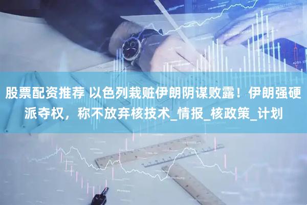 股票配资推荐 以色列栽赃伊朗阴谋败露！伊朗强硬派夺权，称不放弃核技术_情报_核政策_计划
