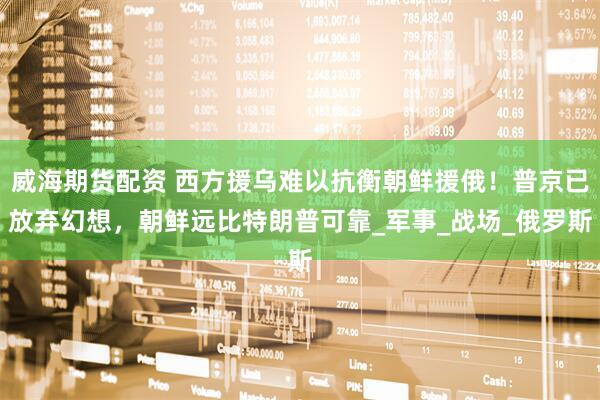 威海期货配资 西方援乌难以抗衡朝鲜援俄！普京已放弃幻想，朝鲜远比特朗普可靠_军事_战场_俄罗斯