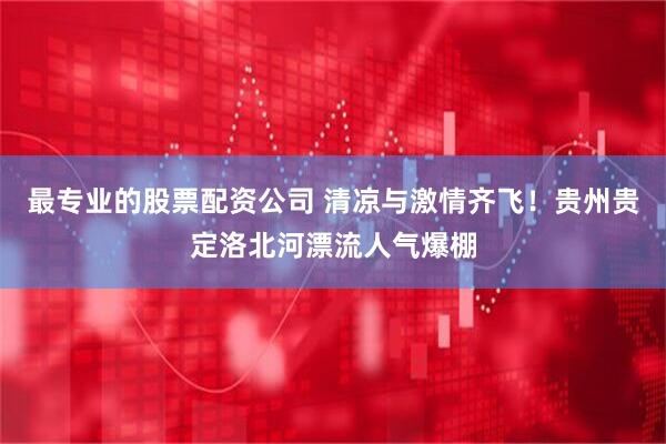 最专业的股票配资公司 清凉与激情齐飞！贵州贵定洛北河漂流人气爆棚