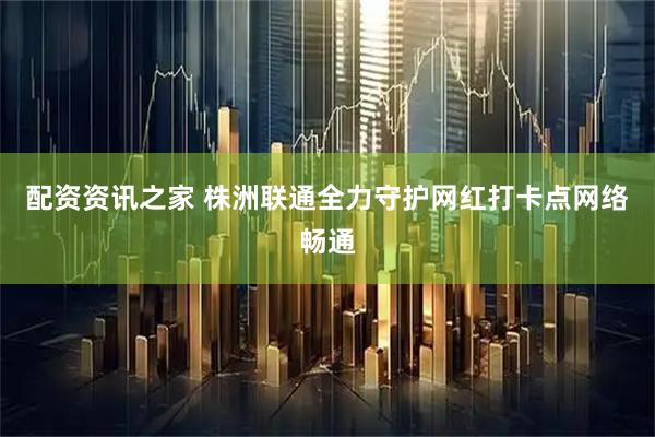 配资资讯之家 株洲联通全力守护网红打卡点网络畅通