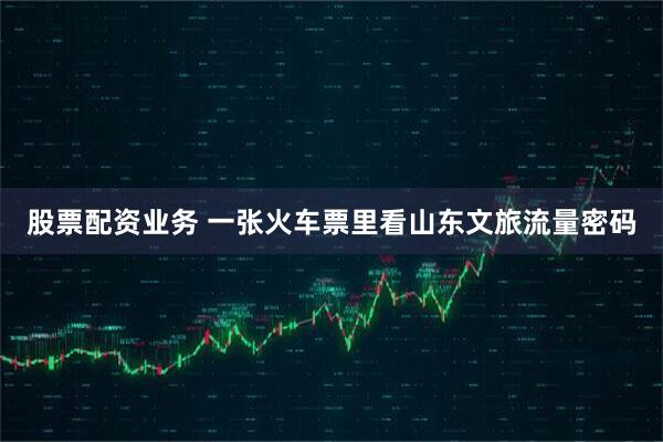 股票配资业务 一张火车票里看山东文旅流量密码