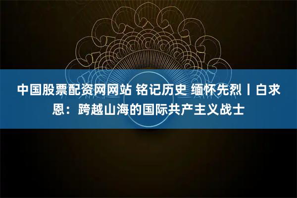 中国股票配资网网站 铭记历史 缅怀先烈丨白求恩：跨越山海的国际共产主义战士