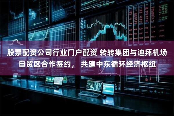 股票配资公司行业门户配资 转转集团与迪拜机场自贸区合作签约， 共建中东循环经济枢纽