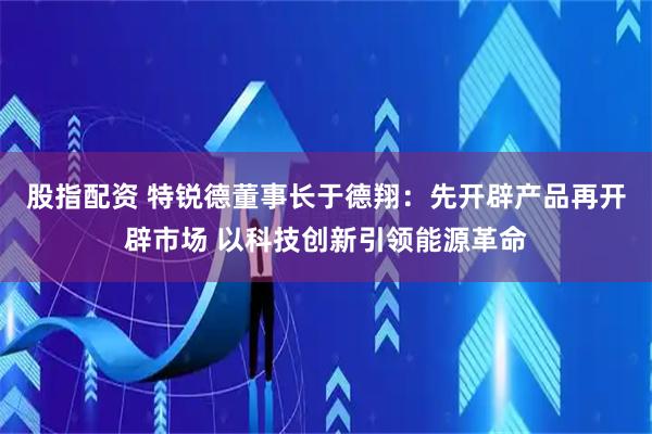 股指配资 特锐德董事长于德翔：先开辟产品再开辟市场 以科技创新引领能源革命