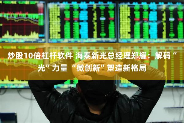 炒股10倍杠杆软件 海泰新光总经理郑耀：解码“光”力量 “微创新”塑造新格局