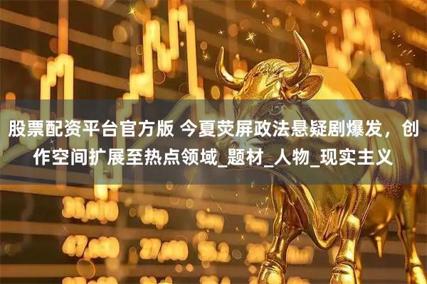 股票配资平台官方版 今夏荧屏政法悬疑剧爆发，创作空间扩展至热点领域_题材_人物_现实主义