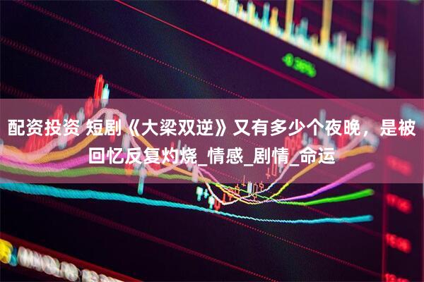 配资投资 短剧《大梁双逆》又有多少个夜晚，是被回忆反复灼烧_情感_剧情_命运