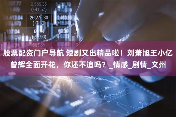 股票配资门户导航 短剧又出精品啦！刘萧旭王小亿曾辉全面开花，你还不追吗？_情感_剧情_文州