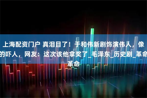 上海配资门户 真泪目了！于和伟新剧饰演伟人，像的吓人，网友：这次该他拿奖了_毛泽东_历史剧_革命