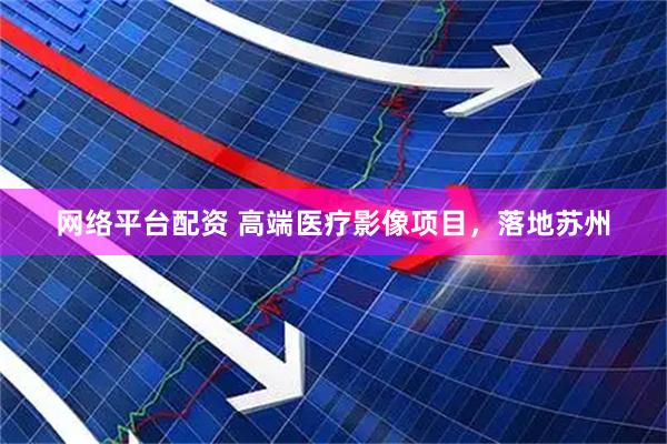 网络平台配资 高端医疗影像项目，落地苏州