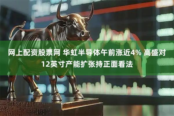 网上配资股票网 华虹半导体午前涨近4% 高盛对12英寸产能扩张持正面看法
