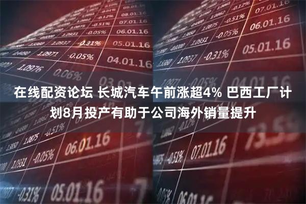 在线配资论坛 长城汽车午前涨超4% 巴西工厂计划8月投产有助于公司海外销量提升