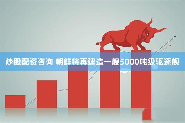 炒股配资咨询 朝鲜将再建造一艘5000吨级驱逐舰