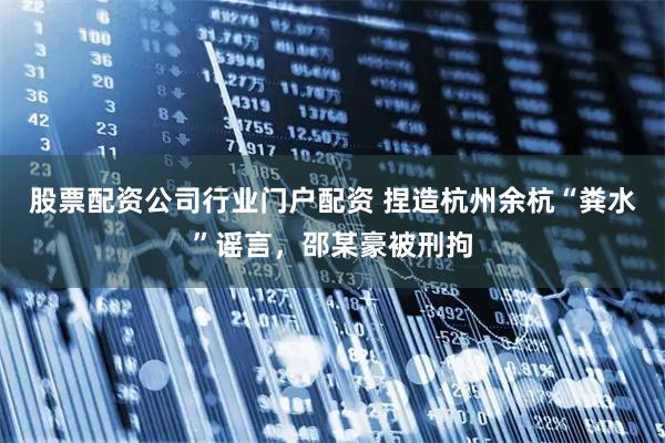 股票配资公司行业门户配资 捏造杭州余杭“粪水”谣言，邵某豪被刑拘