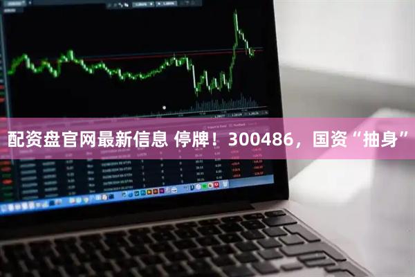配资盘官网最新信息 停牌！300486，国资“抽身”