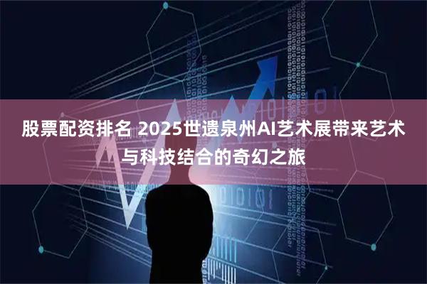 股票配资排名 2025世遗泉州AI艺术展带来艺术与科技结合的奇幻之旅