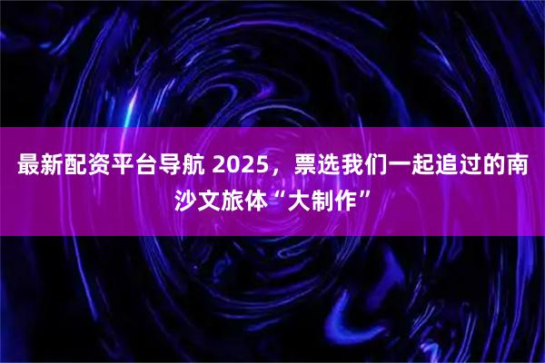 最新配资平台导航 2025，票选我们一起追过的南沙文旅体“大制作”