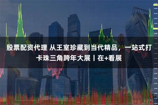 股票配资代理 从王室珍藏到当代精品，一站式打卡珠三角跨年大展丨在+看展