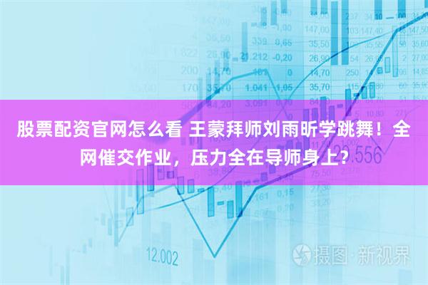 股票配资官网怎么看 王蒙拜师刘雨昕学跳舞！全网催交作业，压力全在导师身上？