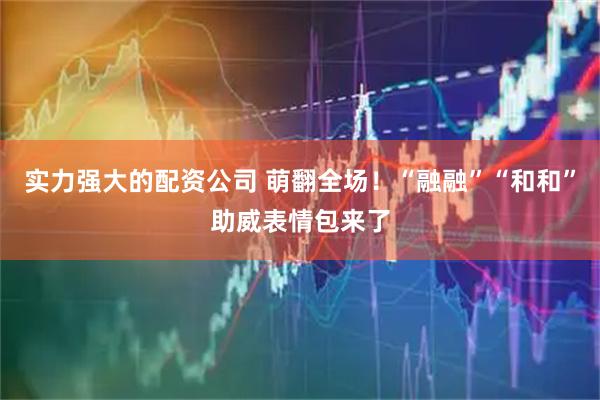 实力强大的配资公司 萌翻全场！“融融”“和和”助威表情包来了
