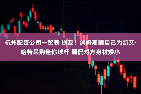 杭州配资公司一览表 损友！詹姆斯晒自己为凯文·哈特采购迷你球杆 调侃对方身材矮小
