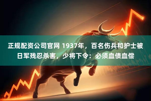 正规配资公司官网 1937年，百名伤兵和护士被日军残忍杀害，少将下令：必须血债血偿