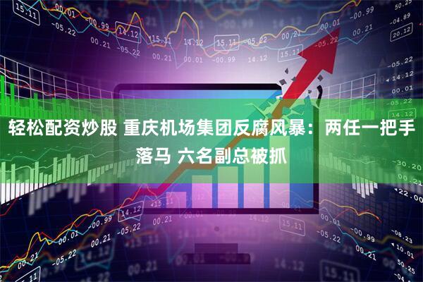 轻松配资炒股 重庆机场集团反腐风暴：两任一把手落马 六名副总被抓